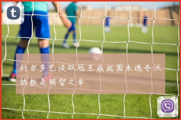 科尔多巴谈双冠王成就国米选齐沃执教是明智之举