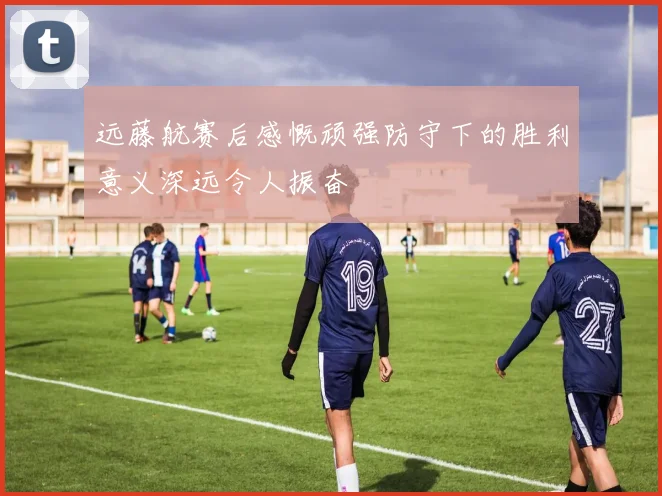 远藤航赛后感慨顽强防守下的胜利意义深远令人振奋