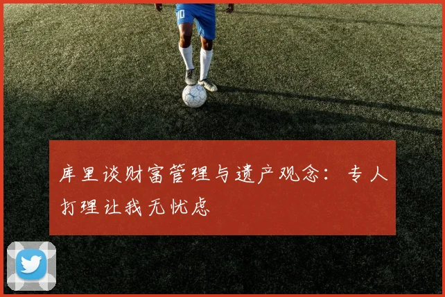 库里谈财富管理与遗产观念：专人打理让我无忧虑