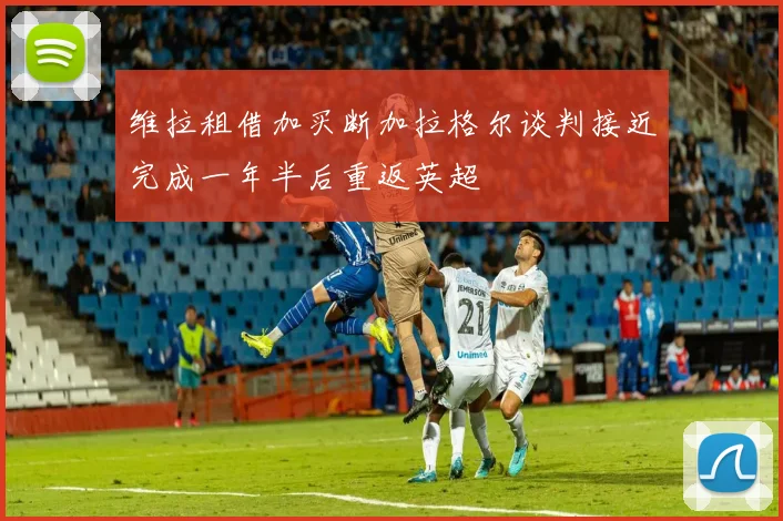 维拉租借加买断加拉格尔谈判接近完成一年半后重返英超