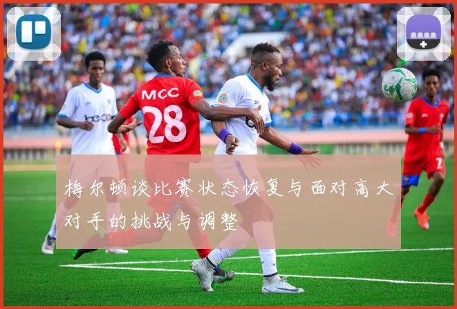 梅尔顿谈比赛状态恢复与面对高大对手的挑战与调整