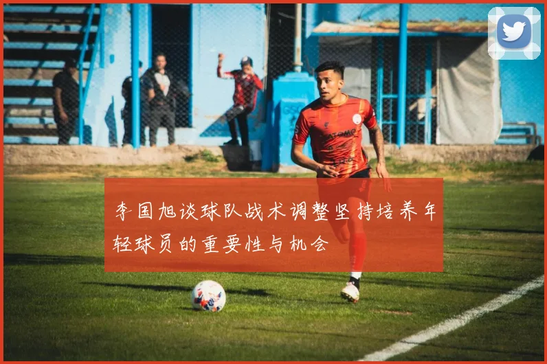 李国旭谈球队战术调整坚持培养年轻球员的重要性与机会