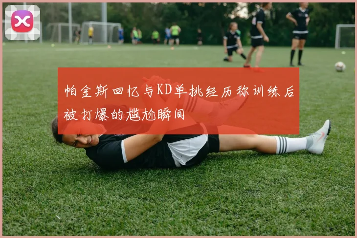 帕金斯回忆与KD单挑经历称训练后被打爆的尴尬瞬间