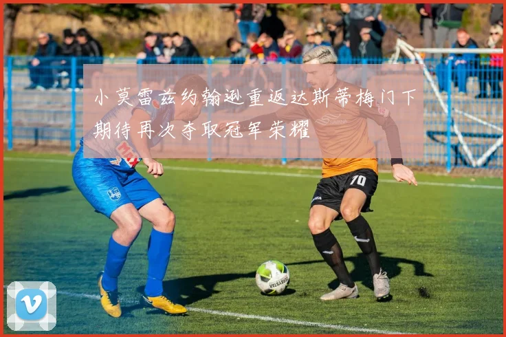 小莫雷兹约翰逊重返达斯蒂梅门下期待再次夺取冠军荣耀