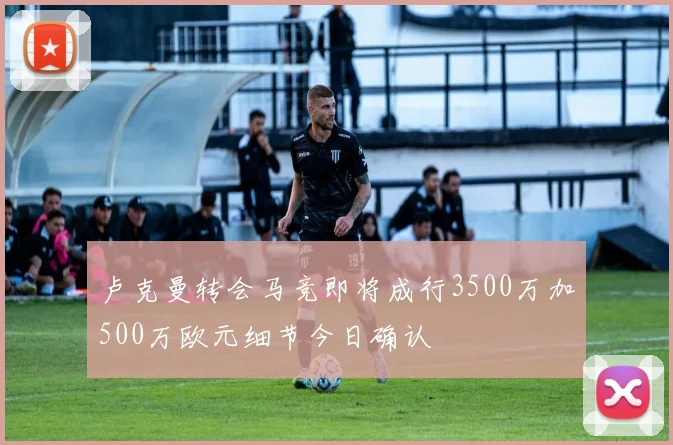 卢克曼转会马竞即将成行3500万加500万欧元细节今日确认