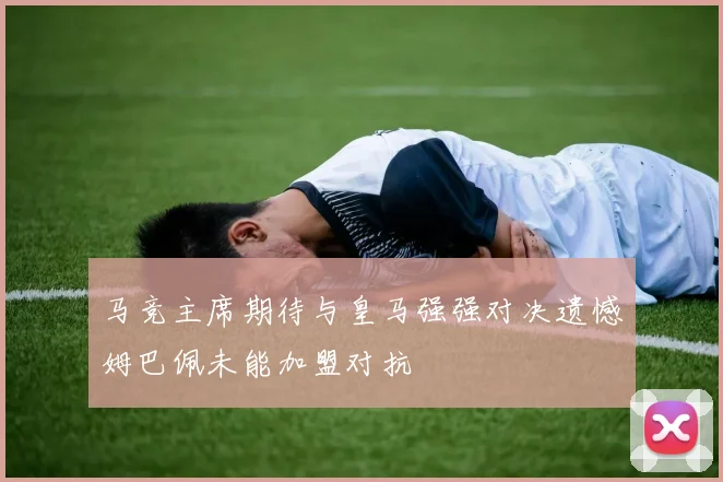马竞主席期待与皇马强强对决遗憾姆巴佩未能加盟对抗