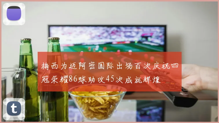 梅西为迈阿密国际出场百次庆祝四冠荣耀86球助攻45次成就辉煌