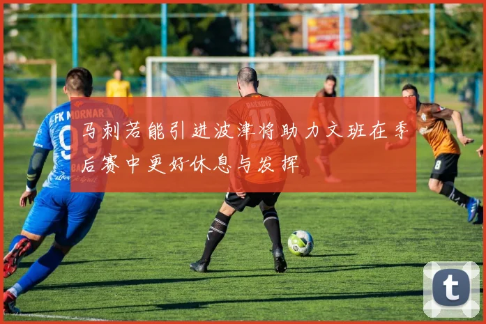 马刺若能引进波津将助力文班在季后赛中更好休息与发挥