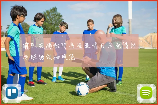 前队友揭秘阿韦洛亚昔日马竞情怀与球场领袖风范
