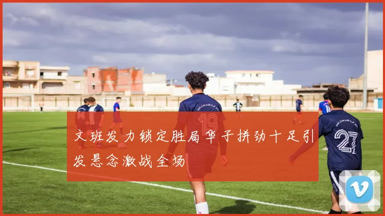文班发力锁定胜局华子拼劲十足引发悬念激战全场