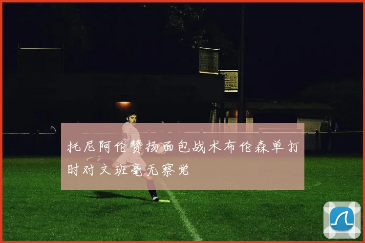 托尼阿伦赞扬面包战术布伦森单打时对文班毫无察觉