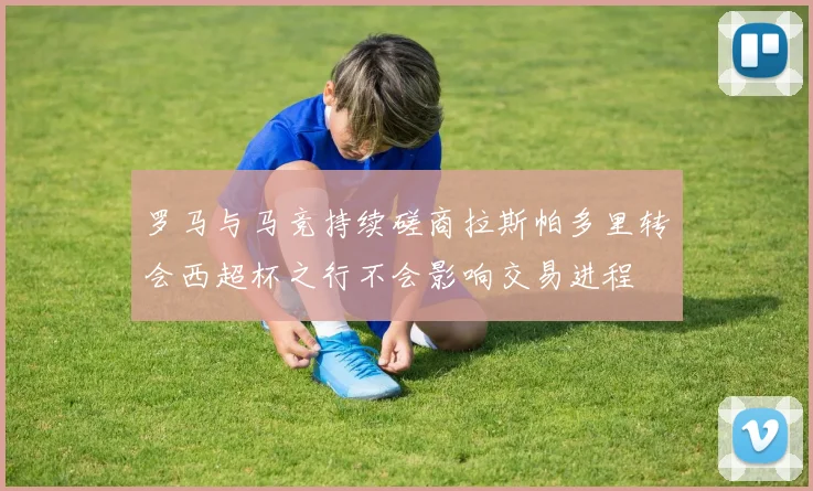 罗马与马竞持续磋商拉斯帕多里转会西超杯之行不会影响交易进程
