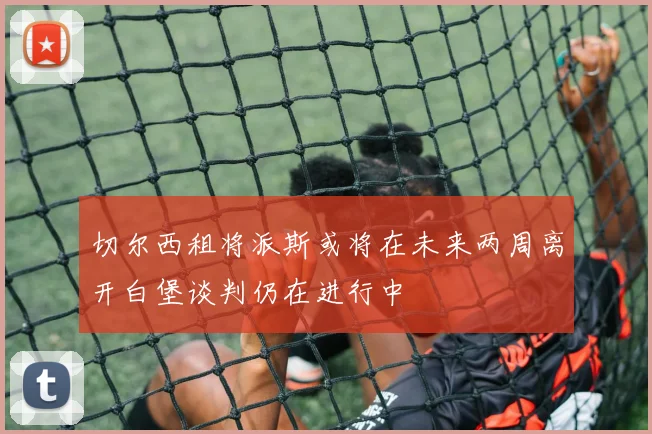 切尔西租将派斯或将在未来两周离开白堡谈判仍在进行中