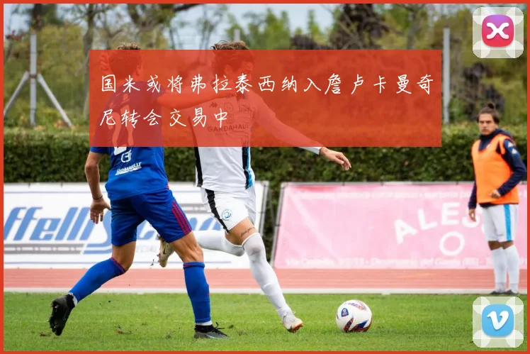 国米或将弗拉泰西纳入詹卢卡曼奇尼转会交易中