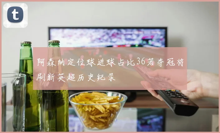 阿森纳定位球进球占比36若夺冠将刷新英超历史纪录