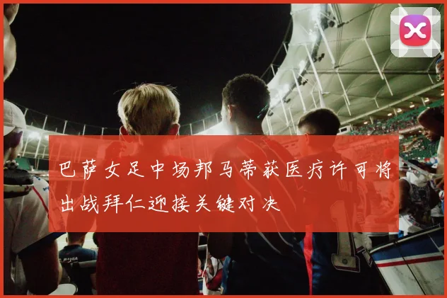 巴萨女足中场邦马蒂获医疗许可将出战拜仁迎接关键对决