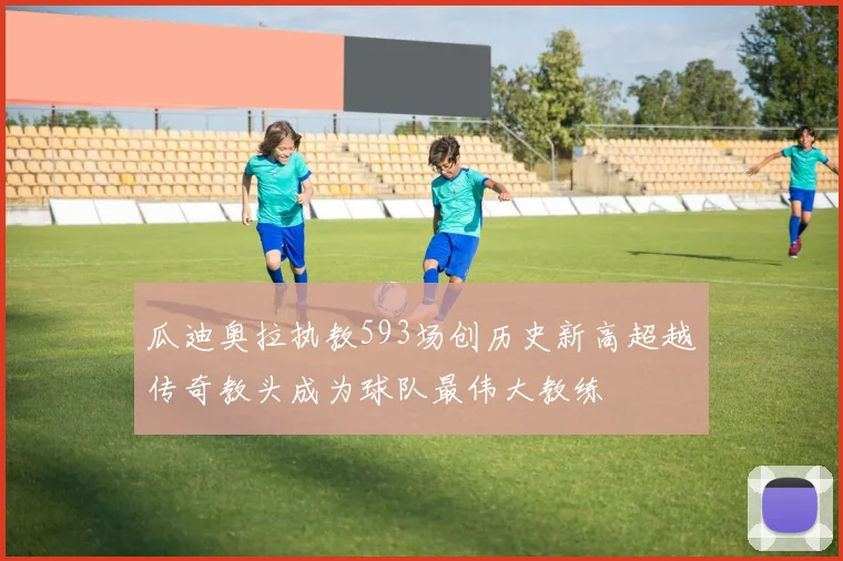 瓜迪奥拉执教593场创历史新高超越传奇教头成为球队最伟大教练