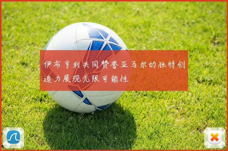伊布亨利共同赞誉亚马尔的独特创造力展现无限可能性