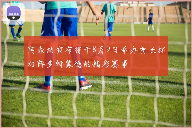 阿森纳宣布将于8月9日举办酋长杯对阵多特蒙德的精彩赛事