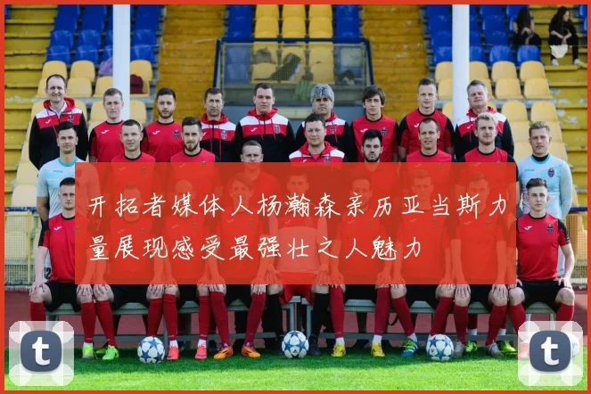 开拓者媒体人杨瀚森亲历亚当斯力量展现感受最强壮之人魅力