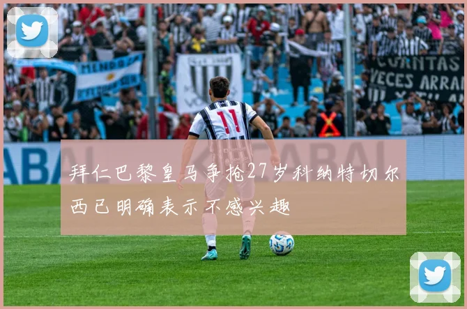 拜仁巴黎皇马争抢27岁科纳特切尔西已明确表示不感兴趣